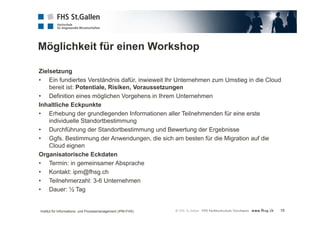Möglichkeit für einen Workshop 
Zielsetzung 
• Ein fundiertes Verständnis dafür, inwieweit Ihr Unternehmen zum Umstieg in die Cloud 
18 
bereit ist: Potentiale, Risiken, Voraussetzungen 
• Definition eines möglichen Vorgehens in Ihrem Unternehmen 
Inhaltliche Eckpunkte 
• Erhebung der grundlegenden Informationen aller Teilnehmenden für eine erste 
individuelle Standortbestimmung 
• Durchführung der Standortbestimmung und Bewertung der Ergebnisse 
• Ggfs. Bestimmung der Anwendungen, die sich am besten für die Migration auf die 
Cloud eignen 
Organisatorische Eckdaten 
• Termin: in gemeinsamer Absprache 
• Kontakt: ipm@fhsg.ch 
• Teilnehmerzahl: 3-6 Unternehmen 
• Dauer: ½ Tag 
Institut für Informations- und Prozessmanagement (IPM-FHS) 
 