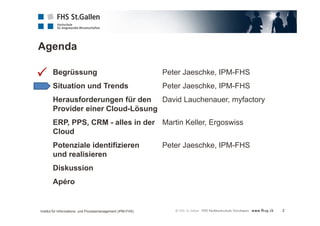 Agenda 
2 
Begrüssung Peter Jaeschke, IPM-FHS 
Situation und Trends Peter Jaeschke, IPM-FHS 
Herausforderungen für den David Lauchenauer, myfactory 
Provider einer Cloud-Lösung 
ERP, PPS, CRM - alles in der Martin Keller, Ergoswiss 
Cloud 
Potenziale identifizieren Peter Jaeschke, IPM-FHS 
und realisieren 
Diskussion 
Apéro 
 
Institut für Informations- und Prozessmanagement (IPM-FHS) 
 