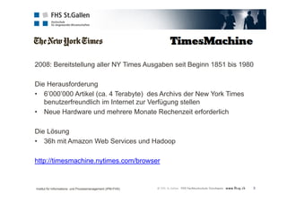 2008: Bereitstellung aller NY Times Ausgaben seit Beginn 1851 bis 1980 
3 
Die Herausforderung 
• 6’000’000 Artikel (ca. 4 Terabyte) des Archivs der New York Times 
benutzerfreundlich im Internet zur Verfügung stellen 
• Neue Hardware und mehrere Monate Rechenzeit erforderlich 
Die Lösung 
• 36h mit Amazon Web Services und Hadoop 
http://timesmachine.nytimes.com/browser 
Institut für Informations- und Prozessmanagement (IPM-FHS) 
 