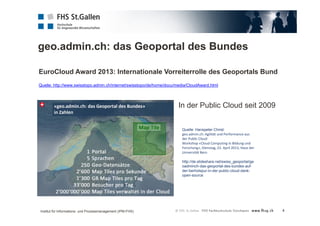 geo.admin.ch: das Geoportal des Bundes 
4 
EuroCloud Award 2013: Internationale Vorreiterrolle des Geoportals Bund 
Quelle: http://www.swisstopo.admin.ch/internet/swisstopo/de/home/docu/media/CloudAward.html 
In der Public Cloud seit 2009 
Quelle: Hanspeter Christ: 
geo.admin.ch: Agilität und Performance aus 
der Public Cloud 
Workshop «Cloud Computing in Bildung und 
Forschung», Dienstag, 23. April 2013, Haus der 
Universität Bern 
http://de.slideshare.net/swiss_geoportal/ge 
oadminch-das-geoportal-des-bundes-auf-der- 
berholspur-in-der-public-cloud-dank-open- 
source 
Institut für Informations- und Prozessmanagement (IPM-FHS) 
 