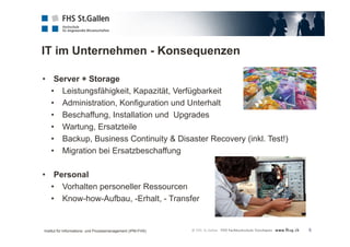 IT im Unternehmen - Konsequenzen 
5 
• Server + Storage 
• Leistungsfähigkeit, Kapazität, Verfügbarkeit 
• Administration, Konfiguration und Unterhalt 
• Beschaffung, Installation und Upgrades 
• Wartung, Ersatzteile 
• Backup, Business Continuity & Disaster Recovery (inkl. Test!) 
• Migration bei Ersatzbeschaffung 
• Personal 
• Vorhalten personeller Ressourcen 
• Know-how-Aufbau, -Erhalt, - Transfer 
Institut für Informations- und Prozessmanagement (IPM-FHS) 
 
