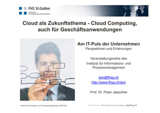 Cloud als Zukunftsthema - Cloud Computing, 
auch für Geschäftsanwendungen 
Am IT-Puls der Unternehmen 
Perspektiven und Erfahrungen 
Veranstaltungsreihe des 
Instituts für Informations- und 
Prozessmanagement 
ipm@fhsg.ch 
http://www.fhsg.ch/ipm 
Prof. Dr. Peter Jaeschke 
Institut für Informations- und Prozessmanagement (IPM-FHS) 
 