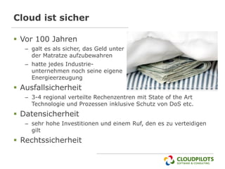 Cloud ist sicher

 Vor 100 Jahren
   – galt es als sicher, das Geld unter
     der Matratze aufzubewahren
   – hatte jedes Industrie-
     unternehmen noch seine eigene
     Energieerzeugung
 Ausfallsicherheit
   – 3-4 regional verteilte Rechenzentren mit State of the Art
     Technologie und Prozessen inklusive Schutz von DoS etc.
 Datensicherheit
   – sehr hohe Investitionen und einem Ruf, den es zu verteidigen
     gilt
 Rechtssicherheit
 