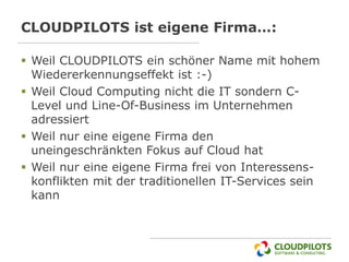 CLOUDPILOTS ist eigene Firma…:

 Weil CLOUDPILOTS ein schöner Name mit hohem
  Wiedererkennungseffekt ist :-)
 Weil Cloud Computing nicht die IT sondern C-
  Level und Line-Of-Business im Unternehmen
  adressiert
 Weil nur eine eigene Firma den
  uneingeschränkten Fokus auf Cloud hat
 Weil nur eine eigene Firma frei von Interessens-
  konflikten mit der traditionellen IT-Services sein
  kann
 