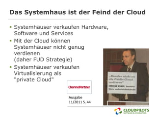 Das Systemhaus ist der Feind der Cloud

 Systemhäuser verkaufen Hardware,
  Software und Services
 Mit der Cloud können
  Systemhäuser nicht genug
  verdienen
  (daher FUD Strategie)
 Systemhäuser verkaufen
  Virtualisierung als
  "private Cloud"


                    Ausgabe
                    11/2011 S. 44
 