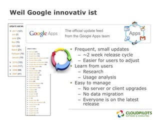 Weil Google innovativ ist




                  Frequent, small updates
                    – ~2 week release cycle
                    – Easier for users to adjust
                  Learn from users
                    – Research
                    – Usage analysis
                  Easy to manage
                    – No server or client upgrades
                    – No data migration
                    – Everyone is on the latest
                      release
 