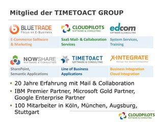Mitglied der TIMETOACT GROUP



E-Commerce Software     SaaS Mail- & Collaboration System Services,
& Marketing             Services                   Training




SharePoint,             Line of Business           Business Integration
Semantic Applications   Applications               Cloud Integration

 20 Jahre Erfahrung mit Mail & Collaboration
 IBM Premier Partner, Microsoft Gold Partner,
  Google Enterprise Partner
 100 Mitarbeiter in Köln, München, Augsburg,
  Stuttgart
 