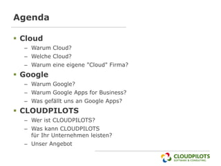 Agenda

 Cloud
  – Warum Cloud?
  – Welche Cloud?
  – Warum eine eigene "Cloud" Firma?
 Google
  – Warum Google?
  – Warum Google Apps for Business?
  – Was gefällt uns an Google Apps?
 CLOUDPILOTS
  – Wer ist CLOUDPILOTS?
  – Was kann CLOUDPILOTS
    für Ihr Unternehmen leisten?
  – Unser Angebot
 