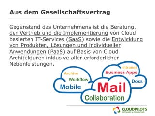 Aus dem Gesellschaftsvertrag

Gegenstand des Unternehmens ist die Beratung,
der Vertrieb und die Implementierung von Cloud
basierten IT-Services (SaaS) sowie die Entwicklung
von Produkten, Lösungen und individueller
Anwendungen (PaaS) auf Basis von Cloud
Architekturen inklusive aller erforderlicher
Nebenleistungen.
 