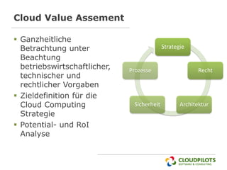 Cloud Value Assement

 Ganzheitliche
  Betrachtung unter                         Strategie
  Beachtung
  betriebswirtschaftlicher,   Prozesse                    Recht
  technischer und
  rechtlicher Vorgaben
 Zieldefinition für die
  Cloud Computing              Sicherheit          Architektur
  Strategie
 Potential- und RoI
  Analyse
 