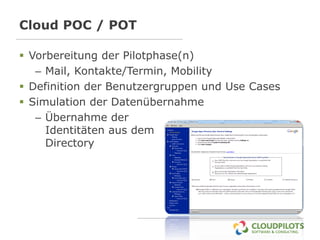 Cloud POC / POT

 Vorbereitung der Pilotphase(n)
   – Mail, Kontakte/Termin, Mobility
 Definition der Benutzergruppen und Use Cases
 Simulation der Datenübernahme
   – Übernahme der
     Identitäten aus dem
     Directory
 