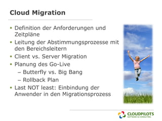 Cloud Migration

 Definition der Anforderungen und
  Zeitpläne
 Leitung der Abstimmungsprozesse mit
  den Bereichsleitern
 Client vs. Server Migration
 Planung des Go-Live
   – Butterfly vs. Big Bang
   – Rollback Plan
 Last NOT least: Einbindung der
  Anwender in den Migrationsprozess
 