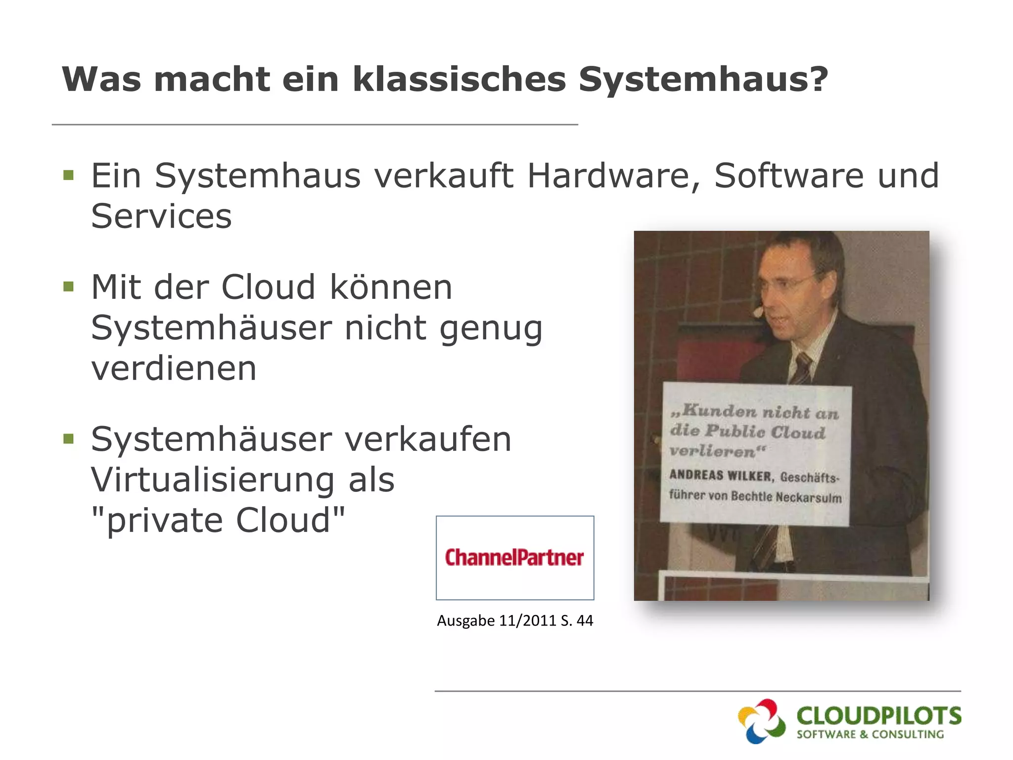 Was macht ein klassisches Systemhaus?

 Ein Systemhaus verkauft Hardware, Software und
  Services

 Mit der Cloud können
  Systemhäuser nicht genug
  verdienen

 Systemhäuser verkaufen
  Virtualisierung als
  "private Cloud"

                    Ausgabe 11/2011 S. 44
 