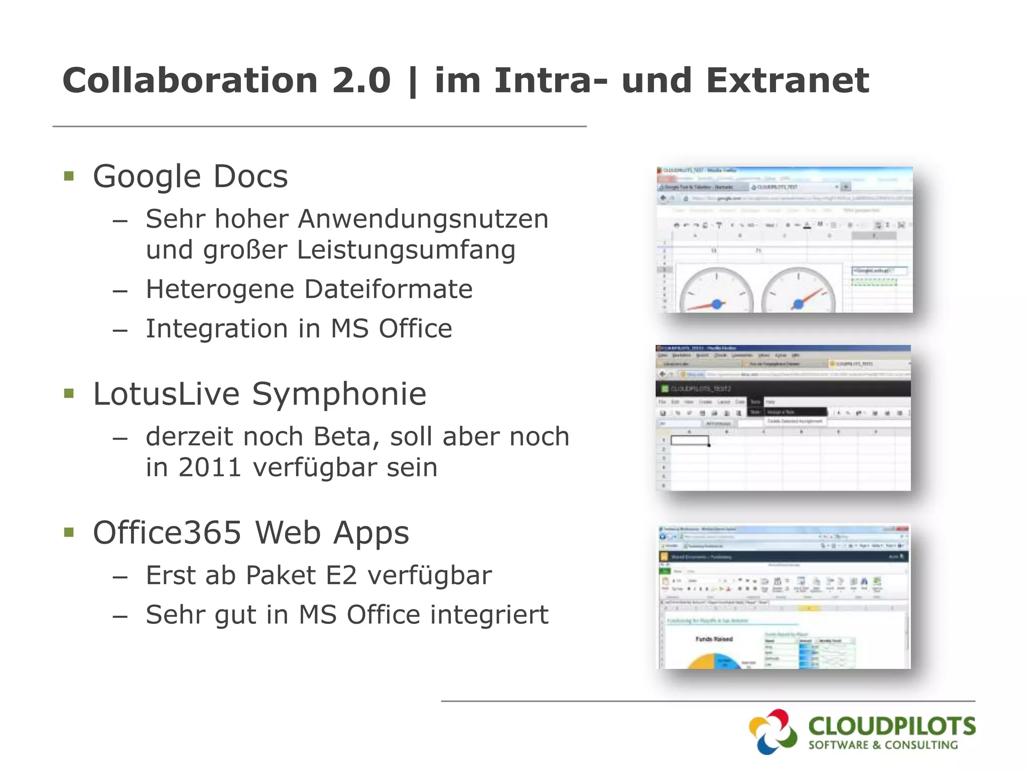 Collaboration 2.0 | im Intra- und Extranet

 Google Docs
  – Sehr hoher Anwendungsnutzen
    und großer Leistungsumfang
  – Heterogene Dateiformate
  – Integration in MS Office

 LotusLive Symphonie
  – derzeit noch Beta, soll aber noch
    in 2011 verfügbar sein

 Office365 Web Apps
  – Erst ab Paket E2 verfügbar
  – Sehr gut in MS Office integriert
 