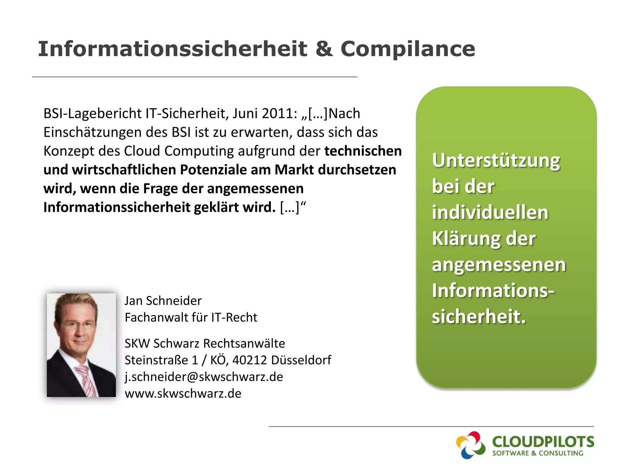 Informationssicherheit & Compilance

BSI-Lagebericht IT-Sicherheit, Juni 2011: „[…]Nach
Einschätzungen des BSI ist zu erwarten, dass sich das
Konzept des Cloud Computing aufgrund der technischen
und wirtschaftlichen Potenziale am Markt durchsetzen    Unterstützung
wird, wenn die Frage der angemessenen                   bei der
Informationssicherheit geklärt wird. […]“               individuellen
                                                        Klärung der
                                                        angemessenen
            Jan Schneider
                                                        Informations-
            Fachanwalt für IT-Recht                     sicherheit.
            SKW Schwarz Rechtsanwälte
            Steinstraße 1 / KÖ, 40212 Düsseldorf
            j.schneider@skwschwarz.de
            www.skwschwarz.de
 