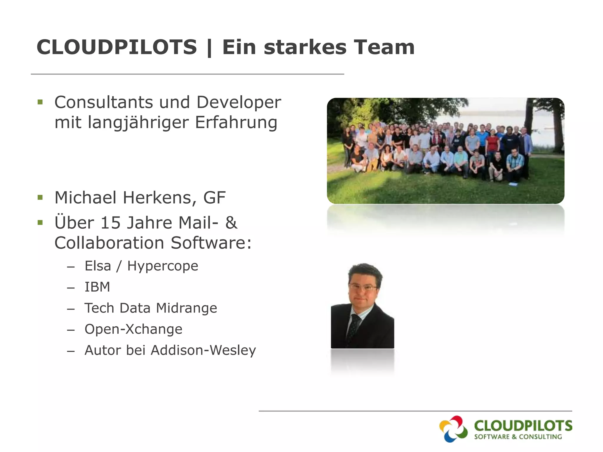 CLOUDPILOTS | Ein starkes Team

 Consultants und Developer
  mit langjähriger Erfahrung



 Michael Herkens, GF
 Über 15 Jahre Mail- &
  Collaboration Software:
   – Elsa / Hypercope
   – IBM
   – Tech Data Midrange
   – Open-Xchange
   – Autor bei Addison-Wesley
 