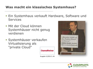 Was macht ein klassisches Systemhaus?

 Ein Systemhaus verkauft Hardware, Software und
  Services

 Mit der Cloud können
  Systemhäuser nicht genug
  verdienen

 Systemhäuser verkaufen
  Virtualisierung als
  "private Cloud"

                    Ausgabe 11/2011 S. 44
 