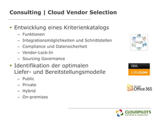 Consulting | Cloud Vendor Selection

 Entwicklung eines Kriterienkatalogs
  – Funktionen
  – Integrationsmöglichkeiten und Schnittstellen
  – Compliance und Datensicherheit
  – Vendor-Lock-In
  – Sourcing Governance
 Identifikation der optimalen
  Liefer- und Bereitstellungsmodelle
  – Public
  – Private
  – Hybrid
  – On-premises
 
