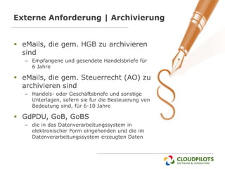 Externe Anforderung | Archivierung


 eMails, die gem. HGB zu archivieren
  sind
   – Empfangene und gesendete Handelsbriefe für
     6 Jahre

 eMails, die gem. Steuerrecht (AO) zu
  archivieren sind
   – Handels- oder Geschäftsbriefe und sonstige
     Unterlagen, sofern sie fur die Besteuerung von
     Bedeutung sind, für 6-10 Jahre

 GdPDU, GoB, GoBS
   – die in das Datenverarbeitungssystem in
     elektronischer Form eingehenden und die im
     Datenverarbeitungssystem erzeugten Daten
 