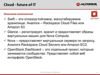  Swift – это отказоустойчивое, масштабируемое
  хранилище. Аналоги – Rackspace Cloud Files или
  Amazon S3
 Glance – регистрирует, хранит и предоставляет образы
  виртуальных машин для Nova Compute
 Nova – предоставляет виртуальные сервера по запросу.
  Аналоги Rackspace Cloud Servers или Amazon EC2.
 OpenStack Dashboard – это отдельный проект, которым
  занимается сообщество. Представляет собой веб
  интерфейс OpenStack.



                     © ALTOROS Systems | CONFIDENTIAL    13
 