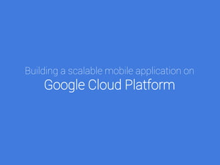 Building a scalable mobile application on
Google Cloud Platform
 