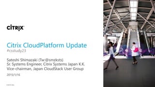 © 2015 Citrix
Citrix CloudPlatform Update
Satoshi Shimazaki (Tw:@smzksts)
#csstudy23
Sr. Systems Engineer, Citrix Systems Japan K.K.
Vice-chairman, Japan CloudStack User Group
2015/1/16
 