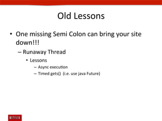 Old	
  Lessons	
  
•  One	
  missing	
  Semi	
  Colon	
  can	
  bring	
  your	
  site	
  
   down!!!	
  
    –  Runaway	
  Thread	
  	
  
        •  Lessons	
  
             –  Async	
  execuEon	
  
             –  Timed	
  gets()	
  	
  (i.e.	
  use	
  java	
  Future)	
  
 