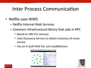 Inter	
  Process	
  CommunicaEon	
  
•  Ne#lix	
  uses	
  NIWS	
  
   –  Ne#lix	
  Internal	
  Web	
  Services	
  
   –  Common	
  infrastructural	
  library	
  that	
  aids	
  in	
  RPC	
  
       •  Based	
  on	
  JSR-­‐311	
  (Jersey)	
  
       •  Uses	
  Discovery	
  Service	
  to	
  obtain	
  instances	
  of	
  every	
  
          service	
  
       •  Has	
  an	
  in	
  built	
  Mid	
  Tier	
  s/w	
  LoadBalancer	
  




                                                                                  Sudhir	
  Tonse	
  
 
