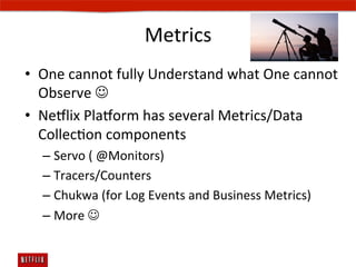 Metrics	
  
•  One	
  cannot	
  fully	
  Understand	
  what	
  One	
  cannot	
  
   Observe	
  J	
  
•  Ne#lix	
  Pla#orm	
  has	
  several	
  Metrics/Data	
  
   CollecEon	
  components	
  
   –  Servo	
  (	
  @Monitors)	
  
   –  Tracers/Counters	
  
   –  Chukwa	
  (for	
  Log	
  Events	
  and	
  Business	
  Metrics)	
  
   –  More	
  J	
  
 