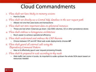 Cloud	
  Commandments	
  
1.  Thou shalt not have Sticky in-memory sessions	

     –  Hard to Scale
2.  Thou shalt not direclty use a Central SQL database in the user request path	

     –  Atleast not one that uses locks and transactions
3.  Thou shalt not store important data on ephemeral instances	

     –  These are lost when instances go down. Use EBS volumes, S3 or other persistence stores
4.  Thou shalt embrace a homogenous architecture	

     –  Much easier to achieve operational efficiency
5.  Thou shalt understand and embrace the CAP theorem	

     –  Choice between CP and AP. Most web scale deployments choose AP
6.  Thou shalt gaurd all external calls using the 
    Dependency Command Pattern	

     –  Idea is to effectively gaurd user request procesing threads
7.  Thou shalt be prepared to scale according to thy needs	

     –  Web traffic can come in bursts, its important to scale up/down the whole SOA stack based on
        resources needed
 
