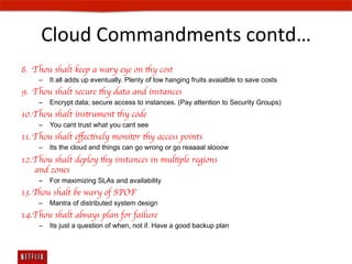Cloud	
  Commandments	
  contd…	
  
8.  Thou shalt keep a wary eye on thy cost	

     –  It all adds up eventually. Plenty of low hanging fruits avaialble to save costs
9.  Thou shalt secure thy data and instances	

     –  Encrypt data; secure access to instances. (Pay attention to Security Groups)
10. Thou shalt instrument thy code	

     –  You cant trust what you cant see
11. Thou shalt eﬀectively monitor thy access points	

     –  Its the cloud and things can go wrong or go reaaaal slooow
12. Thou shalt deploy thy instances in multiple regions 
    and zones	

     –  For maximizing SLAs and availability
13. Thou shalt be wary of SPOF	

     –  Mantra of distributed system design
14. Thou shalt always plan for failure	

     –  Its just a question of when, not if. Have a good backup plan
 
