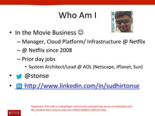Who	
  Am	
  I	
  
•  In	
  the	
  Movie	
  Business	
  J	
  
    –  Manager,	
  Cloud	
  Pla#orm/	
  Infrastructure	
  @	
  Ne#lix	
  
    –  @	
  Ne#lix	
  since	
  2008	
  
    –  Prior	
  day	
  jobs	
  
        •  System	
  Architect/Lead	
  @	
  AOL	
  (Netscape,	
  iPlanet,	
  Sun)	
  
•  	
  	
  	
  	
  	
  	
  @stonse	
  
•  	
  	
  	
  	
  	
  	
  hp://www.linkedin.com/in/sudhirtonse	
  

            Important:	
  This	
  talk	
  is	
  a	
  developer	
  community	
  outreach	
  by	
  me	
  as	
  an	
  individual	
  and	
  	
  
            the	
  content	
  here	
  may	
  or	
  may	
  not	
  reﬂect	
  Ne#lix’s	
  oﬃcial	
  view.	
  
 