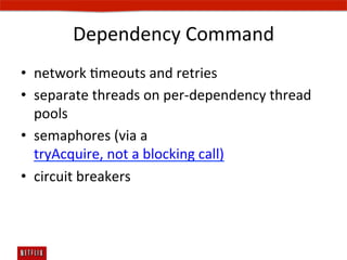 Dependency	
  Command	
  
•  network	
  Emeouts	
  and	
  retries	
  
•  separate	
  threads	
  on	
  per-­‐dependency	
  thread	
  
   pools	
  
•  semaphores	
  (via	
  a	
  
   tryAcquire,	
  not	
  a	
  blocking	
  call)	
  
•  circuit	
  breakers	
  
 