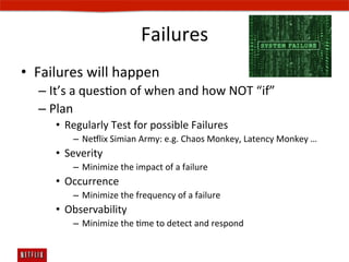 Failures	
  
•  Failures	
  will	
  happen	
  
    –  It’s	
  a	
  quesEon	
  of	
  when	
  and	
  how	
  NOT	
  “if”	
  
    –  Plan	
  
         •  Regularly	
  Test	
  for	
  possible	
  Failures	
  
              –  Ne#lix	
  Simian	
  Army:	
  e.g.	
  Chaos	
  Monkey,	
  Latency	
  Monkey	
  …	
  
         •  Severity	
  
              –  Minimize	
  the	
  impact	
  of	
  a	
  failure	
  
         •  Occurrence	
  
              –  Minimize	
  the	
  frequency	
  of	
  a	
  failure	
  
         •  Observability	
  
              –  Minimize	
  the	
  Eme	
  to	
  detect	
  and	
  respond	
  
 