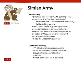 Simian	
  Army	
  
Chaos	
  Monkey	
  	
  
    •	
  Simulates	
  hard	
  failures	
  in	
  AWS	
  by	
  killing	
  a	
  few	
  
    instances	
  per	
  ASG	
  (e.g.	
  Auto	
  Scale	
  Group)	
  	
  
                •	
  Similar	
  to	
  how	
  EC2	
  instances	
  can	
  be	
  killed	
  by	
  
                AWS	
  with	
  lile	
  warning	
  	
  
    •	
  Tests	
  clientsʼ	
  ability	
  to	
  gracefully	
  deal	
  with	
  
    broken	
  connecEons,	
  interrupted	
  calls,	
  etc...	
  	
  
    •	
  Veriﬁes	
  that	
  all	
  services	
  are	
  running	
  within	
  the	
  
    protecEon	
  of	
  AWS	
  Auto	
  Scale	
  Groups,	
  which	
  
    reincarnates	
  killed	
  instances	
  
    •	
  If	
  not,	
  the	
  Chaos	
  monkey	
  will	
  win!	
  	
  


  Conformity	
  Monkey	
  .	
  	
  
      •	
  Veriﬁes	
  that	
  all	
  services	
  are	
  running	
  
      within	
  the	
  protecEon	
  of	
  AWS	
  Auto	
  Scale	
  
      Groups,	
  which	
  reincarnates	
  killed	
  
      instances	
  
      •	
  If	
  not,	
  app/service	
  team	
  is	
  noEﬁed	
  
 