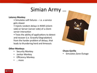 Simian	
  Army	
  …	
  
Latency	
  Monkey	
  	
  
    •	
  Simulates	
  sos	
  failures	
  -­‐-­‐	
  i.e.	
  a	
  service	
  
    gets	
  slower	
  	
  
    •	
  Injects	
  random	
  delays	
  in	
  NIWS	
  (client-­‐
    side)	
  or	
  Server	
  (server-­‐side)	
  of	
  a	
  client-­‐
    server	
  interacEon	
  
    •	
  Tests	
  the	
  ability	
  of	
  applicaEons	
  to	
  detect	
  
    and	
  recover	
  (i.e.	
  Graceful	
  DegradaEon)	
  
    from	
  the	
  harder	
  problem	
  of	
  delays,	
  that	
  
    leads	
  to	
  thundering	
  herd	
  and	
  Emeouts	
  	
  

Other	
  Monkeys	
  	
  
    •  Security	
  Monkey	
                                                   Chaos	
  Gorilla	
  
    •  Janitor	
  Monkey	
                                                    •  Simulates	
  Zone	
  Outage	
  
    •  Eﬃciency	
  Monkey	
  
    •  ..	
  more	
  
    	
  
 
