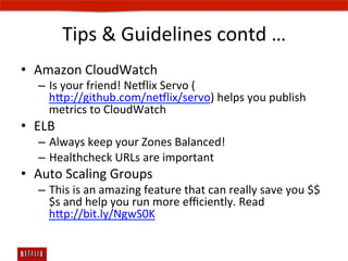 Tips	
  	
  Guidelines	
  contd	
  …	
  
•  Amazon	
  CloudWatch	
  
    –  Is	
  your	
  friend!	
  Ne#lix	
  Servo	
  (
       hp://github.com/ne#lix/servo)	
  helps	
  you	
  publish	
  
       metrics	
  to	
  CloudWatch	
  
•  ELB	
  
    –  Always	
  keep	
  your	
  Zones	
  Balanced!	
  
    –  Healthcheck	
  URLs	
  are	
  important	
  	
  
•  Auto	
  Scaling	
  Groups	
  
    –  This	
  is	
  an	
  amazing	
  feature	
  that	
  can	
  really	
  save	
  you	
  $$
       $s	
  and	
  help	
  you	
  run	
  more	
  eﬃciently.	
  Read	
  
       hp://bit.ly/NgwS0K	
  
 