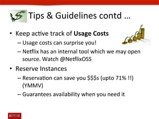 Tips	
  	
  Guidelines	
  contd	
  …	
  
•  Keep	
  acEve	
  track	
  of	
  Usage	
  Costs	
  
    –  Usage	
  costs	
  can	
  surprise	
  you!	
  
    –  Ne#lix	
  has	
  an	
  internal	
  tool	
  which	
  we	
  may	
  open	
  
       source.	
  Watch	
  @Ne#lixOSS	
  
•  Reserve	
  Instances	
  
    –  ReservaEon	
  can	
  save	
  you	
  $$$s	
  (upto	
  71%	
  !!)	
  
       (YMMV)	
  
    –  Guarantees	
  availability	
  when	
  you	
  need	
  it	
  
 