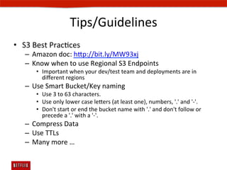 Tips/Guidelines	
  
•  S3	
  Best	
  PracEces	
  
    –  Amazon	
  doc:	
  hp://bit.ly/MW93xj	
  
    –  Know	
  when	
  to	
  use	
  Regional	
  S3	
  Endpoints	
  
         •  Important	
  when	
  your	
  dev/test	
  team	
  and	
  deployments	
  are	
  in	
  
            diﬀerent	
  regions	
  
    –  Use	
  Smart	
  Bucket/Key	
  naming	
  
         •  Use	
  3	
  to	
  63	
  characters.	
  
         •  Use	
  only	
  lower	
  case	
  leers	
  (at	
  least	
  one),	
  numbers,	
  '.'	
  and	
  '-­‐'.	
  
         •  Don't	
  start	
  or	
  end	
  the	
  bucket	
  name	
  with	
  '.'	
  and	
  don't	
  follow	
  or	
  
            precede	
  a	
  '.'	
  with	
  a	
  '-­‐'.	
  
    –  Compress	
  Data	
  
    –  Use	
  TTLs	
  	
  
    –  Many	
  more	
  …	
  
         	
  
 