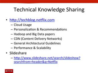 Technical	
  Knowledge	
  Sharing	
  
•  hp://techblog.ne#lix.com	
  
   –  Cloud	
  Usage	
  
   –  PersonalizaEon	
  	
  RecommendaEons	
  
   –  Hadoop	
  and	
  Big	
  Data	
  papers	
  
   –  CDN	
  (Content	
  Delivery	
  Networks)	
  
   –  General	
  Architectural	
  Guidelines	
  
   –  Performance	
  	
  Scalability	
  
•  Slideshare	
  
   –  hp://www.slideshare.net/search/slideshow?
      searchfrom=headerq=Ne#lix	
  
 