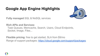 Google App Engine Highlights

Fully managed SQL & NoSQL services

Rich APIs and Services:
 Task Queues, Memcache, Search, Users, Cloud Endpoints,
 Socket, Image, Files...

Flexible pricing: free to get started, SLA from $9/mo
Range of support packages: https://cloud.google.com/support/packages
 