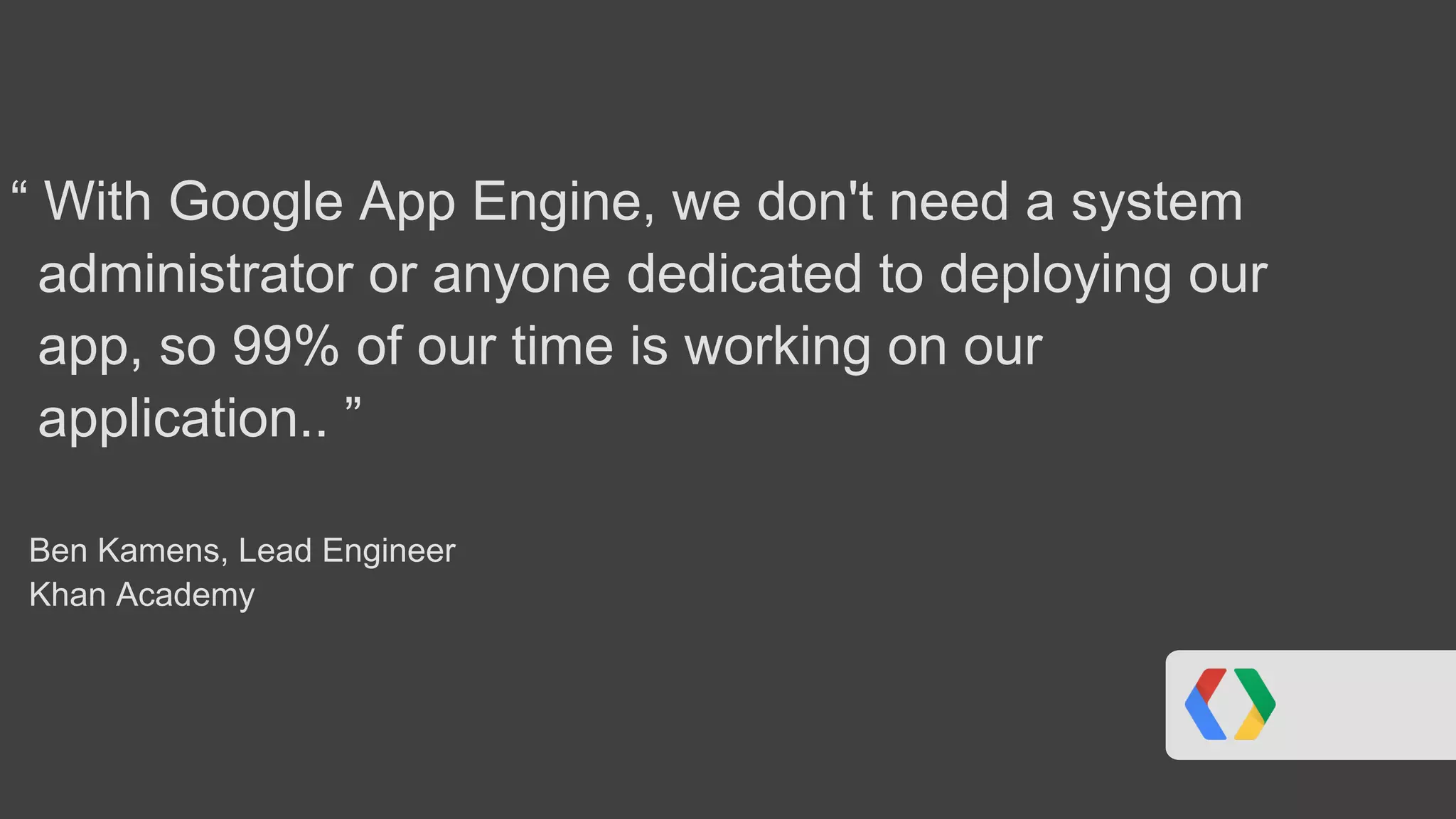“ With Google App Engine, we don't need a system
administrator or anyone dedicated to deploying our
app, so 99% of our time is working on our
application.. ”
Ben Kamens, Lead Engineer
Khan Academy
 