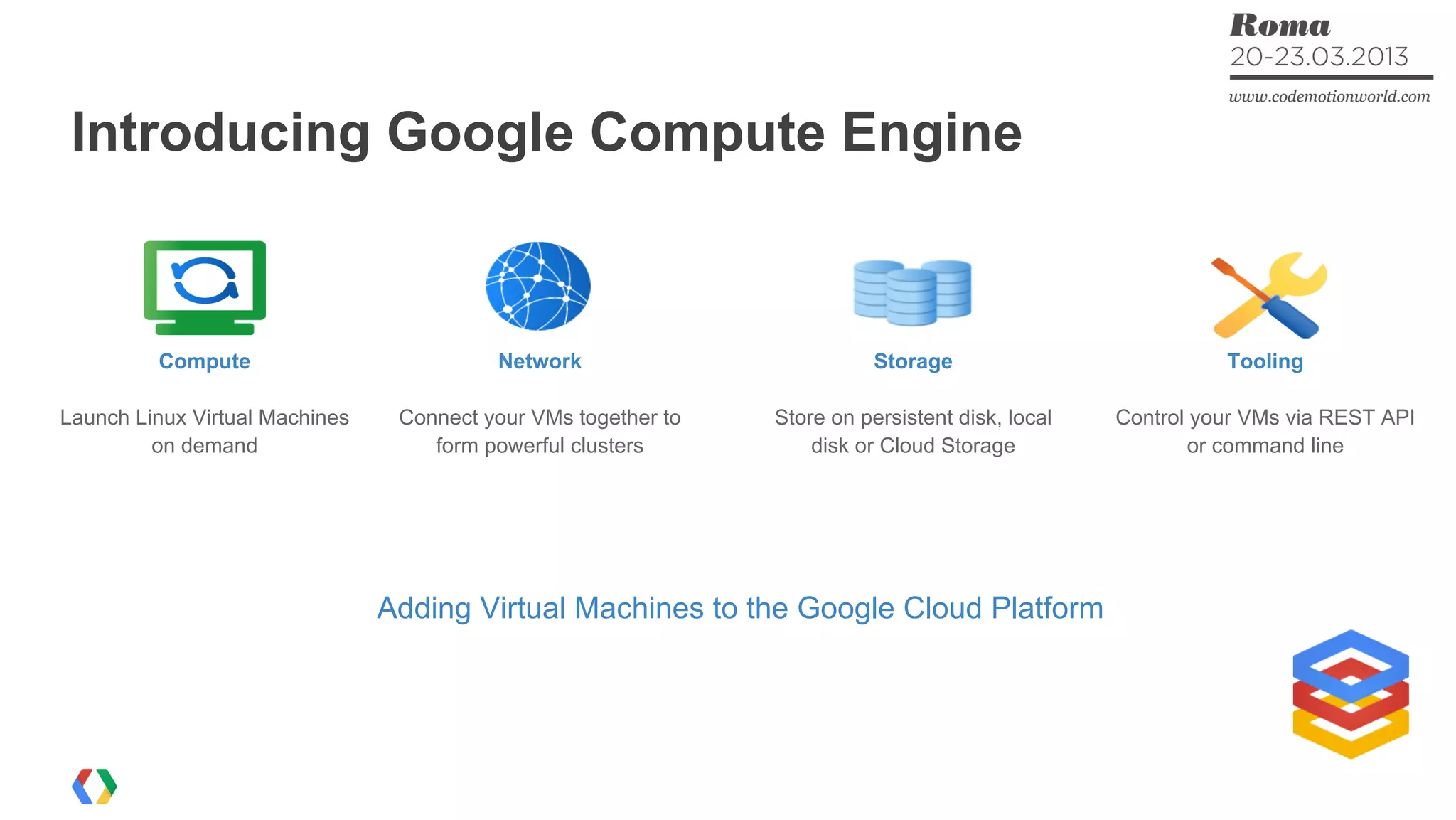 Introducing Google Compute Engine
Adding Virtual Machines to the Google Cloud Platform
Compute
Launch Linux Virtual Machines
on demand
Network
Connect your VMs together to
form powerful clusters
Storage
Store on persistent disk, local
disk or Cloud Storage
Tooling
Control your VMs via REST API
or command line
 