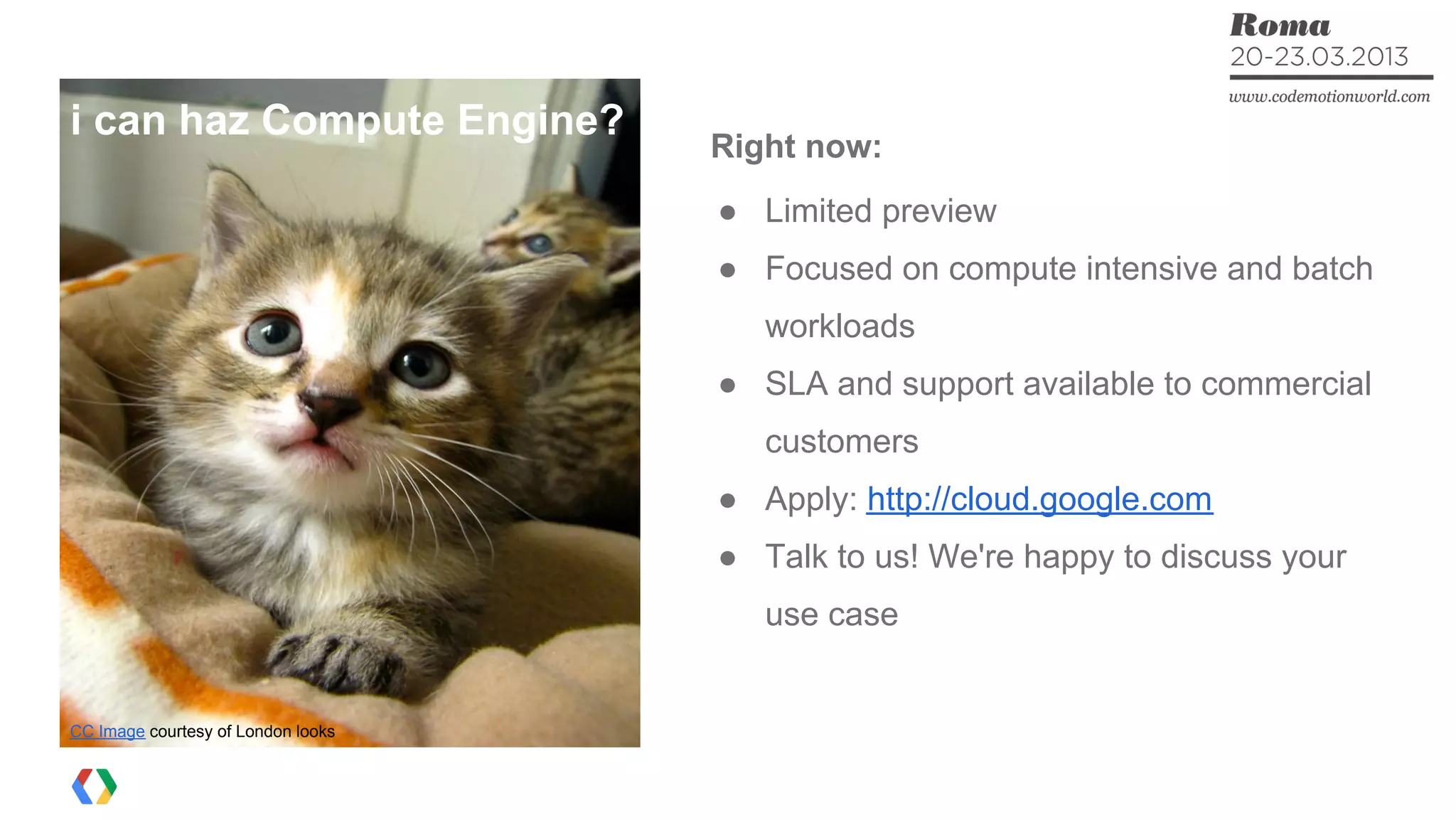 Right now:
● Limited preview
● Focused on compute intensive and batch
workloads
● SLA and support available to commercial
customers
● Apply: http://cloud.google.com
● Talk to us! We're happy to discuss your
use case
CC Image courtesy of London looks
i can haz Compute Engine?
 