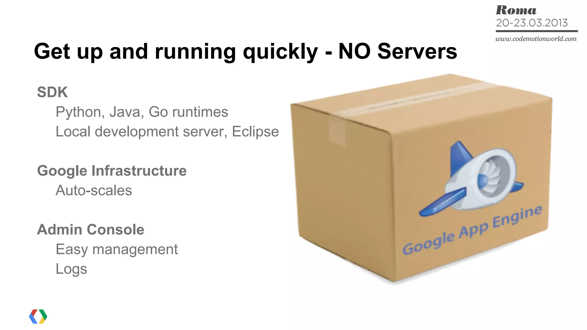 Get up and running quickly - NO Servers
SDK
Python, Java, Go runtimes
Local development server, Eclipse
Google Infrastructure
Auto-scales
Admin Console
Easy management
Logs
 