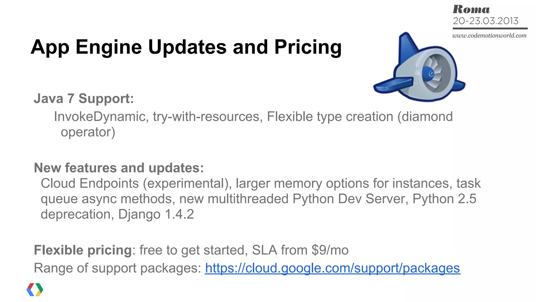 App Engine Updates and Pricing
Java 7 Support:
InvokeDynamic, try-with-resources, Flexible type creation (diamond
operator)
New features and updates:
Cloud Endpoints (experimental), larger memory options for instances, task
queue async methods, new multithreaded Python Dev Server, Python 2.5
deprecation, Django 1.4.2
Flexible pricing: free to get started, SLA from $9/mo
Range of support packages: https://cloud.google.com/support/packages
 