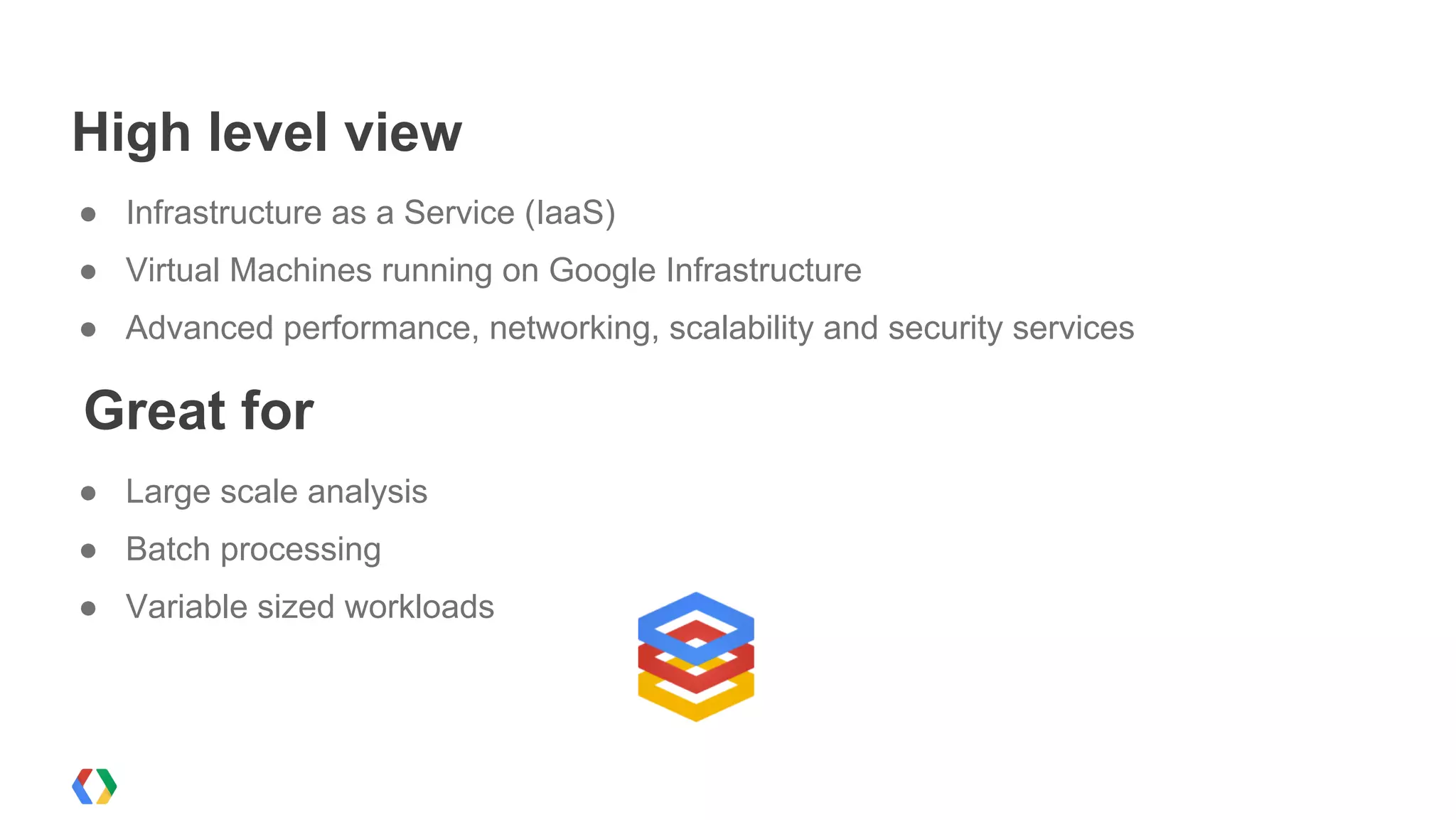 High level view
● Infrastructure as a Service (IaaS)
● Virtual Machines running on Google Infrastructure
● Advanced performance, networking, scalability and security services

Great for
● Large scale analysis
● Batch processing
● Variable sized workloads
 