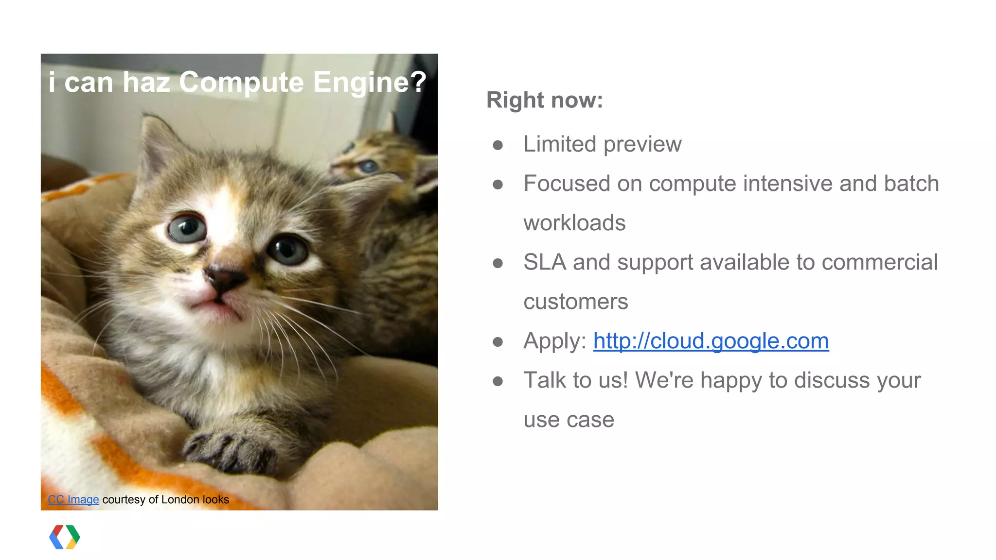 i can haz Compute Engine?
                                    Right now:
                                    ● Limited preview
                                    ● Focused on compute intensive and batch
                                       workloads
                                    ● SLA and support available to commercial
                                       customers
                                    ● Apply: http://cloud.google.com
                                    ● Talk to us! We're happy to discuss your
                                       use case


CC Image courtesy of London looks
 