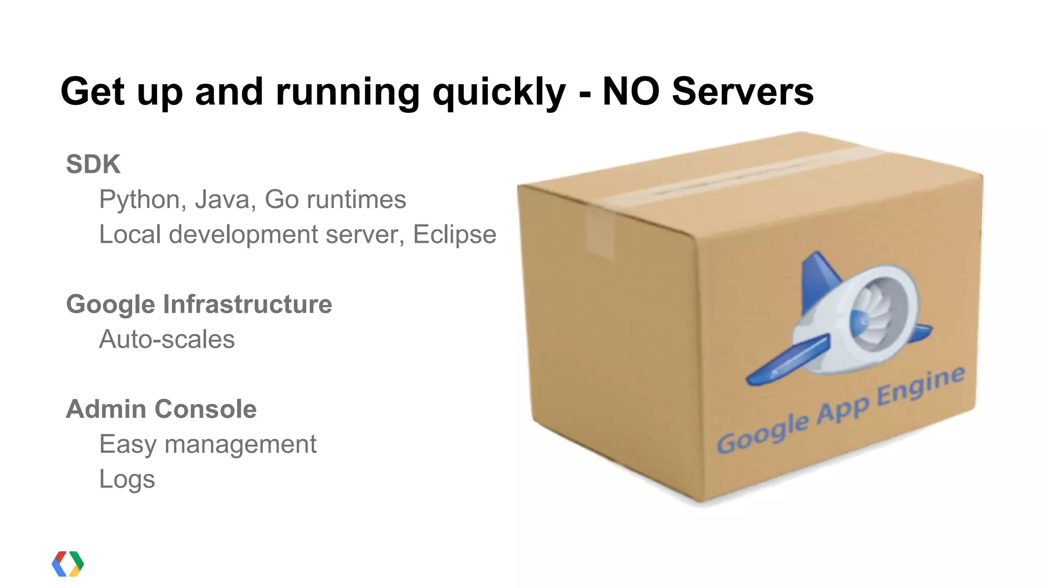 Get up and running quickly - NO Servers
SDK
  Python, Java, Go runtimes
  Local development server, Eclipse

Google Infrastructure
  Auto-scales

Admin Console
  Easy management
  Logs
 