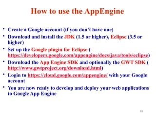 10
How to use the AppEngine
• Create a Google account (if you don’t have one)
• Download and install the JDK (1.5 or higher), Eclipse (3.5 or
higher)
• Set up the Google plugin for Eclipse (
https://developers.google.com/appengine/docs/java/tools/eclipse)
• Download the App Engine SDK and optionally the GWT SDK (
http://www.gwtproject.org/download.html)
• Login to https://cloud.google.com/appengine/ with your Google
account
• You are now ready to develop and deploy your web applications
to Google App Engine
 
